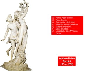 Apolo e Dafne
Bernini
(1ª m. XVII)
a) Nome: Apolo e Dafne
b) Autor: Bernini
c) Cronoloxía: 1622-1625
d) Tipoloxía: escultura exenta.
e) Material: mármore
f) Estilo: Barroco
g) Localidade: Sta. Mª Vitoria
Roma
 