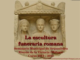 La escultura 
  funeraria romana
Seminario Municipal de Arqueología
  Rincón de la Victoria (Málaga)
        Curso 2012 – 2013
                  http://www.seminarioarqueologia.blogspot.com.es
 