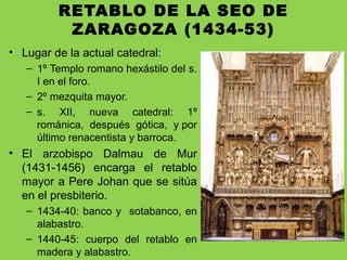 RETABLO DE LA SEO DE
ZARAGOZA (1434-53)
• Lugar de la actual catedral:
– 1º Templo romano hexástilo del s.
I en el foro.
– 2º mezquita mayor.
– s. XII, nueva catedral: 1º
románica, después gótica, y por
último renacentista y barroca.
• El arzobispo Dalmau de Mur
(1431-1456) encarga el retablo
mayor a Pere Johan que se sitúa
en el presbiterio.
– 1434-40: banco y sotabanco, en
alabastro.
– 1440-45: cuerpo del retablo en
madera y alabastro.
 