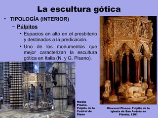 La escultura gótica
• TIPOLOGÍA (INTERIOR)
– Púlpitos
• Espacios en alto en el presbiterio
y destinados a la predicación.
• Uno de los monumentos que
mejor caracterizan la escultura
gótica en Italia (N. y G. Pisano).
Giovanni Pisano. Pulpito de la
iglesia de San Andrés en
Pistoia, 1301
Nicola
Pisano.
Pulpito de la
Catdral de
Siena
 