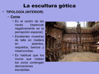 La escultura gótica
• TIPOLOGÍA (INTERIOR)
– Coros
• En el centro de las
naves (repercute
negativamente en la
percepción espacial).
• Excelentes muestras
de talla en madera
en asientos,
respaldos, bancos y
misericordias.
• Es habitual que los
muros que rodean
los coros contengan
decoraciones
esculpidas.
 