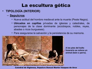 La escultura gótica
• TIPOLOGÍA (INTERIOR)
– Sepulcros
• Nueva actitud del hombre medieval ante la muerte (Peste Negra).
• Ubicados en capillas privadas de iglesias y catedrales, de
personajes de la clase dominante (arzobispos, nobles, reyes,
abades o ricos burgueses).
• Para asegurarse la salvación y la persistencia de su memoria.
Catedral de Sigüenza, Sepulcro Doncel Martín Vázquez de Arce
A los pies del bulto
funerario se coloca un
animal (león o perro).
 