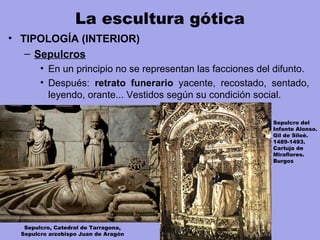 La escultura gótica
• TIPOLOGÍA (INTERIOR)
– Sepulcros
• En un principio no se representan las facciones del difunto.
• Después: retrato funerario yacente, recostado, sentado,
leyendo, orante... Vestidos según su condición social.
Sepulcro, Catedral de Tarragona,
Sepulcro arzobispo Juan de Aragón
Sepulcro del
Infante Alonso.
Gil de Siloé.
1489-1493.
Cartuja de
Miraflores.
Burgos
 