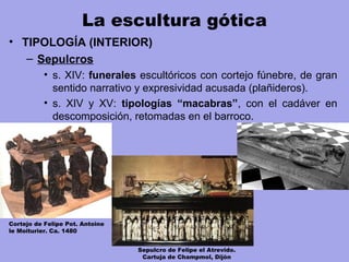 La escultura gótica
• TIPOLOGÍA (INTERIOR)
– Sepulcros
• s. XIV: funerales escultóricos con cortejo fúnebre, de gran
sentido narrativo y expresividad acusada (plañideros).
• s. XIV y XV: tipologías “macabras”, con el cadáver en
descomposición, retomadas en el barroco.
Cortejo de Felipe Pot. Antoine
le Moiturier. Ca. 1480
Sepulcro de Felipe el Atrevido.
Cartuja de Champmol, Dijón
 