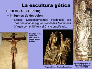 La escultura gótica
• TIPOLOGÍA (INTERIOR)
– Imágenes de devoción
• Santos, Descendimientos, Piedades;, las
más destacadas siguen siendo las Madonnas
(Virgen con el Niño) y el Cristo crucificado.
Virgen, Museo Marés, Barcelona
Virgen Blanca de la
Catedral de León.
Ca. 1250-1275
Crucifijo de la
Iglesia de
San Carlo al
Corso, Milán.
S. XIV.
 