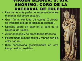 VIRGEN BLANCA. S. XIV.
ANÓNIMO. CORO DE LA
CATEDRAL DE TOLEDO.
• Una de las más perfectas representaciones
marianas del gótico español.
• Gran fama: cantidad de copias (Catedral
de Palencia o la de la iglesia de Illescas).
• Ubicada sobre un altar en el coro de la
Catedral de Toledo.
• Autor anónimo y de procedencia francesa.
• Policromada aunque rostro y manos son de
color natural.
• Bien conservada (posiblemente en otro
tiempo estuvo vestida).
 