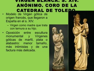 VIRGEN BLANCA. S. XIV.
ANÓNIMO. CORO DE LA
CATEDRAL DE TOLEDO.
• Modelo de Virgen gótica de
origen francés, que llegaron a
España en el s. XIV.
– Virgen como madre que trata
con ternura a su hijo.
• Oposición entre escultura
monumental y Vírgenes
góticas de marfil, plata o
alabastro: menor tamaño,
más intimistas y de una
factura más delicada.
 