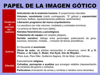 PAPEL DE LA IMAGEN GÓTICO
Tendencia
al
naturalis-
mo /
realismo
Articulación de la anatomía humana  proporciones naturales.
Volumen, movimiento (cierto contrapposto, “S” gótica) y expresividad
(sonrisas, belleza, representaciones patéticas, sentimientos).
Liberación progresiva del marco arquitectónico:
•La escultura con más volumen, modelado y contrastes lumínicos.
•La pintura se libera del muro (tabla).
Retratos fisionómicos y psicológicos.
Tratamiento de ropajes con amplios pliegues.
Sentido narrativo: diálogo entre personajes; potenciación de giros,
escorzos, torsiones, miradas...; inclusión de temas anecdóticos.
Autores
Es frecuente el anonimato.
Obras de autor, de artistas reconocidos (≈ artesanos), como N. y G.
Pisano, J. de Lieja, C. Sluter, Van Eyck, Van de Weyden…
•Pere Joan, Pere Oller, Guillermo Sagrera, Gil de Siloé, Lluís Dalmau…
Clientela
Esencialmente religiosa.
Cofradías, parroquias o pueblos que encargan retablos (representación
de símbolos del gremio o cofradía).
Particulares (inscripción de armas y nombres o retratos como donantes).
 