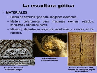 La escultura gótica
• MATERIALES
– Piedra de diversos tipos para imágenes exteriores.
– Madera policromada para imágenes exentas, retablos,
sepulcros y sillería de coros.
– Mármol y alabastro en conjuntos sepulcrales y, a veces, en los
retablos.
Puerta del Sarmental,
Catedral de Burgos
Cristo del Millón,
Catedral de Sevilla
Retablo de alabastro, 1368,
catedral de Tarragona, capilla
de los sastres
 