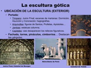 La escultura gótica
• UBICACIÓN DE LA ESCULTURA (EXTERIOR)
– Portada:
• Tímpano: Juicio Final; escenas de marianas: Dormición,
Asunción y Coronación; hagiografías.
• Arquivoltas: figuras de Santos, Profetas, Apóstoles…
• Jambas: estatuas columna.
• Capiteles: casi desaparecen los relieves figurativos.
– Fachada, torres, pináculos, cimborrios… Destacan
las gárgolas.
Juicio Final, Catedral de Bourges Catedral de Toledo
Notre-Dame de París
 