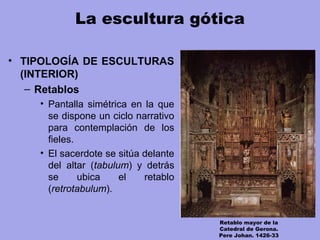 La escultura gótica
• TIPOLOGÍA DE ESCULTURAS
(INTERIOR)
– Retablos
• Pantalla simétrica en la que
se dispone un ciclo narrativo
para contemplación de los
fieles.
• El sacerdote se sitúa delante
del altar (tabulum) y detrás
se ubica el retablo
(retrotabulum).
Retablo mayor de la
Catedral de Gerona.
Pere Johan. 1426-33
 