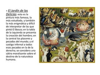 + El Jardín de las
Delicias: esta es la
pintura más famosa, la
más estudiada, y también
la más enigmática y difícil
de interpretar de las que
pintó El Bosco; en la tabla
de la izquierda se presenta
la creación del hombre; en
la central los placeres y
pecados del mundo; y el
castigo infernal a todos
esos pecados en la de la
derecha; se considera una
sátira moralizante sobre el
destino de la naturaleza
humana.
 