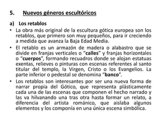 5. Nuevos géneros escultóricos
a) Los retablos
• La obra más original de la escultura gótica europea son los
retablos, que primero son muy pequeños, para ir creciendo
a medida que avanza la Baja Edad Media.
• El retablo es un armazón de madera o alabastro que se
divide en franjas verticales o “calles” y franjas horizontales
o “cuerpos”, formando recuadros donde se alojan estatuas
exentas, relieves o pinturas con escenas referentes al santo
titular del templo, la Virgen, Cristo o los Evangelios. La
parte inferior o pedestal se denomina “banco”.
• Los retablos son interesantes por ser una nueva forma de
narrar propia del Gótico, que representa plásticamente
cada una de las escenas que componen el hecho narrado y
las va hilvanando una tras otra hasta formar un relato, a
diferencia del artista románico, que aislaba algunos
elementos y los componía en una única escena simbólica.
 