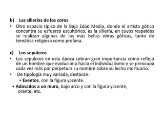 b) Las sillerías de los coros
• Otro espacio típico de la Baja Edad Media, donde el artista gótico
concentra su esfuerzo escultórico, es la sillería, en cuyos respaldos
se realizan algunas de las más bellas obras góticas, tanto de
temática religiosa como profana.
c) Los sepulcros
• Los sepulcros en esta época cobran gran importancia como reflejo
de un hombre que evoluciona hacia el individualismo y se preocupa
cada vez más por perpetuar su nombre sobre su lecho mortuorio.
• De tipología muy variada, destacan:
+ Exentos, con la figura yacente.
+ Adosados a un muro, bajo arco y con la figura yacente,
orante, etc.
 