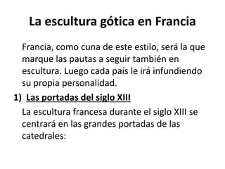La escultura gótica en Francia
Francia, como cuna de este estilo, será la que
marque las pautas a seguir también en
escultura. Luego cada país le irá infundiendo
su propia personalidad.
1) Las portadas del siglo XIII
La escultura francesa durante el siglo XIII se
centrará en las grandes portadas de las
catedrales:
 