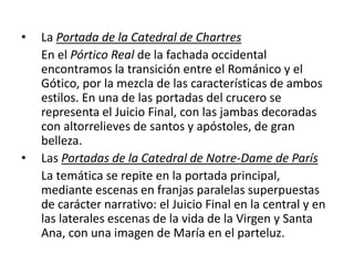 • La Portada de la Catedral de Chartres
En el Pórtico Real de la fachada occidental
encontramos la transición entre el Románico y el
Gótico, por la mezcla de las características de ambos
estilos. En una de las portadas del crucero se
representa el Juicio Final, con las jambas decoradas
con altorrelieves de santos y apóstoles, de gran
belleza.
• Las Portadas de la Catedral de Notre-Dame de París
La temática se repite en la portada principal,
mediante escenas en franjas paralelas superpuestas
de carácter narrativo: el Juicio Final en la central y en
las laterales escenas de la vida de la Virgen y Santa
Ana, con una imagen de María en el parteluz.
 