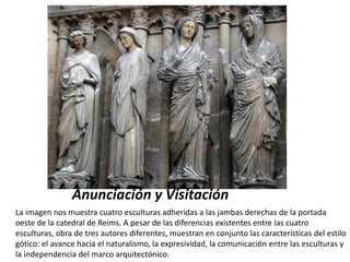 Portada de la Catedral de
Reims
Anunciación y Visitación
La imagen nos muestra cuatro esculturas adheridas a las jambas derechas de la portada
oeste de la catedral de Reims. A pesar de las diferencias existentes entre las cuatro
esculturas, obra de tres autores diferentes, muestran en conjunto las características del estilo
gótico: el avance hacia el naturalismo, la expresividad, la comunicación entre las esculturas y
la independencia del marco arquitectónico.
 