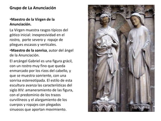 Grupo de La Anunciación
•Maestro de la Virgen de la
Anunciación.
La Virgen muestra rasgos típicos del
gótico inicial: inexpresividad en el
rostro, porte severo y ropaje de
pliegues escasos y verticales.
•Maestro de la sonrisa, autor del ángel
de la Anunciación.
El arcángel Gabriel es una figura grácil,
con un rostro muy fino que queda
enmarcado por los rizos del cabello, y
que se muestra sonriente, con una
sonrisa estereotipada. El estilo de esta
escultura avanza las características del
siglo XIV: amaneramiento de las figura,
con el predominio de los trazos
curvilíneos y el alargamiento de los
cuerpos y ropajes con plegados
sinuosos que aportan movimiento.
 