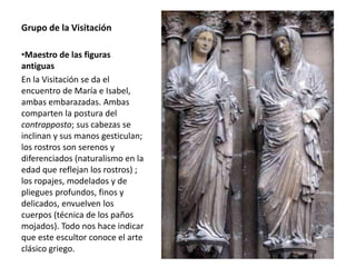 Grupo de la Visitación
•Maestro de las figuras
antiguas
En la Visitación se da el
encuentro de María e Isabel,
ambas embarazadas. Ambas
comparten la postura del
contrapposto; sus cabezas se
inclinan y sus manos gesticulan;
los rostros son serenos y
diferenciados (naturalismo en la
edad que reflejan los rostros) ;
los ropajes, modelados y de
pliegues profundos, finos y
delicados, envuelven los
cuerpos (técnica de los paños
mojados). Todo nos hace indicar
que este escultor conoce el arte
clásico griego.
 