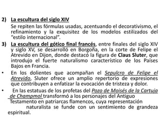 2) La escultura del siglo XIV
Se repiten las fórmulas usadas, acentuando el decorativismo, el
refinamiento y la exquisitez de los modelos estilizados del
“estilo internacional”.
3) La escultura del gótico final francés, entre finales del siglo XIV
y siglo XV, se desarrolló en Borgoña, en la corte de Felipe el
Atrevido en Dijon, donde destacó la figura de Claus Sluter, que
introdujo el fuerte naturalismo característico de los Países
Bajos en Francia.
• En los dolientes que acompañan el Sepulcro de Felipe el
Atrevido, Sluter ofrece un amplio repertorio de expresiones
que contribuyen a enfatizar la evocación de tristeza y dolor.
• En las estatuas de los profetas del Pozo de Moisés de la Cartuja
de Champmol transformó a los personajes del Antiguo
Testamento en patriarcas flamencos, cuya representación
naturalista se funde con un sentimiento de grandeza
espiritual.
 