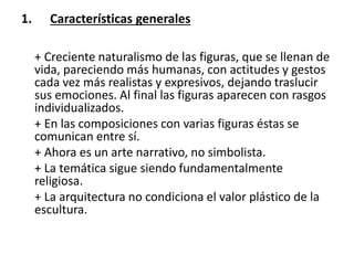 1. Características generales
+ Creciente naturalismo de las figuras, que se llenan de
vida, pareciendo más humanas, con actitudes y gestos
cada vez más realistas y expresivos, dejando traslucir
sus emociones. Al final las figuras aparecen con rasgos
individualizados.
+ En las composiciones con varias figuras éstas se
comunican entre sí.
+ Ahora es un arte narrativo, no simbolista.
+ La temática sigue siendo fundamentalmente
religiosa.
+ La arquitectura no condiciona el valor plástico de la
escultura.
 
