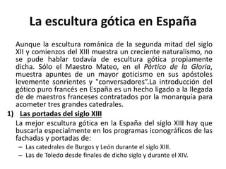 La escultura gótica en España
Aunque la escultura románica de la segunda mitad del siglo
XII y comienzos del XIII muestra un creciente naturalismo, no
se pude hablar todavía de escultura gótica propiamente
dicha. Sólo el Maestro Mateo, en el Pórtico de la Gloria,
muestra apuntes de un mayor goticismo en sus apóstoles
levemente sonrientes y "conversadores”.La introducción del
gótico puro francés en España es un hecho ligado a la llegada
de de maestros franceses contratados por la monarquía para
acometer tres grandes catedrales.
1) Las portadas del siglo XIII
La mejor escultura gótica en la España del siglo XIII hay que
buscarla especialmente en los programas iconográficos de las
fachadas y portadas de:
– Las catedrales de Burgos y León durante el siglo XIII.
– Las de Toledo desde finales de dicho siglo y durante el XIV.
 