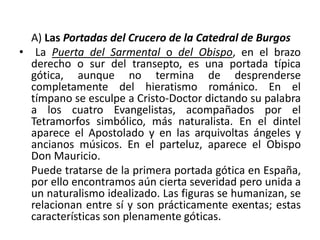 A) Las Portadas del Crucero de la Catedral de Burgos
• La Puerta del Sarmental o del Obispo, en el brazo
derecho o sur del transepto, es una portada típica
gótica, aunque no termina de desprenderse
completamente del hieratismo románico. En el
tímpano se esculpe a Cristo-Doctor dictando su palabra
a los cuatro Evangelistas, acompañados por el
Tetramorfos simbólico, más naturalista. En el dintel
aparece el Apostolado y en las arquivoltas ángeles y
ancianos músicos. En el parteluz, aparece el Obispo
Don Mauricio.
Puede tratarse de la primera portada gótica en España,
por ello encontramos aún cierta severidad pero unida a
un naturalismo idealizado. Las figuras se humanizan, se
relacionan entre sí y son prácticamente exentas; estas
características son plenamente góticas.
 