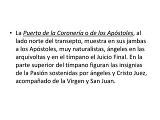 • La Puerta de la Coronería o de los Apóstoles, al
lado norte del transepto, muestra en sus jambas
a los Apóstoles, muy naturalistas, ángeles en las
arquivoltas y en el tímpano el Juicio Final. En la
parte superior del tímpano figuran las insignias
de la Pasión sostenidas por ángeles y Cristo Juez,
acompañado de la Virgen y San Juan.
 