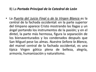 B) La Portada Principal de la Catedral de León
• La Puerta del Juicio Final o de la Virgen Blanca es la
central de la fachada occidental: en la parte superior
del tímpano aparece Cristo mostrando las llagas y un
ángel portando los instrumentos de la pasión; y en el
dintel, la parte más hermosa, figura la separación de
los bienaventurados y los condenados después que
San Miguel pese las almas. Nuestra Señora la Blanca,
del mainel central de la fachada occidental, es una
típica Virgen gótica plena de belleza, alegría,
armonía, humanización y naturalismo.
 