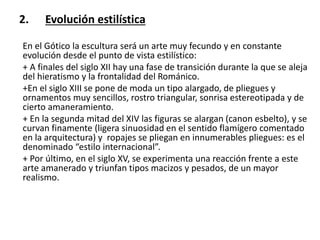 2. Evolución estilística
En el Gótico la escultura será un arte muy fecundo y en constante
evolución desde el punto de vista estilístico:
+ A finales del siglo XII hay una fase de transición durante la que se aleja
del hieratismo y la frontalidad del Románico.
+En el siglo XIII se pone de moda un tipo alargado, de pliegues y
ornamentos muy sencillos, rostro triangular, sonrisa estereotipada y de
cierto amaneramiento.
+ En la segunda mitad del XIV las figuras se alargan (canon esbelto), y se
curvan finamente (ligera sinuosidad en el sentido flamígero comentado
en la arquitectura) y ropajes se pliegan en innumerables pliegues: es el
denominado “estilo internacional”.
+ Por último, en el siglo XV, se experimenta una reacción frente a este
arte amanerado y triunfan tipos macizos y pesados, de un mayor
realismo.
 