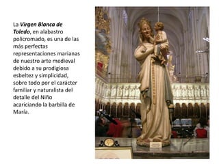 La Virgen Blanca de
Toledo, en alabastro
policromado, es una de las
más perfectas
representaciones marianas
de nuestro arte medieval
debido a su prodigiosa
esbeltez y simplicidad,
sobre todo por el carácter
familiar y naturalista del
detalle del Niño
acariciando la barbilla de
María.
 