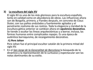 3) La escultura del siglo XV
El siglo XV es uno de los más gloriosos para la escultura española,
tanto en calidad como en abundancia de obras. Las influencias ahora
son de Borgoña, primero, y Flandes después, en concreto de Claus
Sluter, con sus paños ondulados y fuertemente agitados y el
penetrante realismo de sus rostros. Toda la elegancia y claridad de la
escultura gótica anterior se cambian ahora en opulencia decorativa.
Se tiende a ocultar las líneas arquitectónicas y a borrar, incluso, las
formas humanas entre complicados ropajes. Es una época de
auténtico barroquismo, de recargamiento decorativo.
A) Pere Johan
Pere Johan fue el principal escultor catalán de la primera mitad del
siglo XV.
• En el San Jorge de la Generalitat de Barcelona la búsqueda de lo
dinámico y la representación de lo suntuoso y espectacular son las
notas dominantes de su estilo.
 