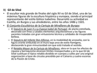 B) Gil de Siloé
• El escultor más grande de finales del siglo XV es Gil de Siloé, una de las
máximas figuras de la escultura hispánica y europea, siendo el principal
representante del estilo Gótico Isabelino. Desarrolló su actividad en
Castilla, en Burgos y sus alrededores, entre los años 1486 y 1501.
• El Conjunto Escultórico de la Cartuja de Miraflores de Burgos:
– El Sepulcro de Juan II y su Esposa Isabel de Portugal, de planta estrellada,
decorado con finos y calados elementos arquitectónicos y las figuras
yacentes tratadas con gran virtuosismo técnico y calidades de insuperable
belleza.
– El Sepulcro del Infante Don Alfonso, en la modalidad de arcosolio, con la
figura orante embutida en el muro bajo arco de estilo flamígero,
destacando la gran minuciosidad con que está tratado el vestido.
– El Retablo Mayor de la Cartuja de Miraflores, obra en la que los efectos de
riqueza y barroquismo alcanzan límites insospechados y en la que Gil de
Siloé sustituye el típico retablo dividido en cuerpos y calles por una original
organización a base de círculos presidida por el Calvario y cuatro escenas
de la Pasión de Cristo.
 