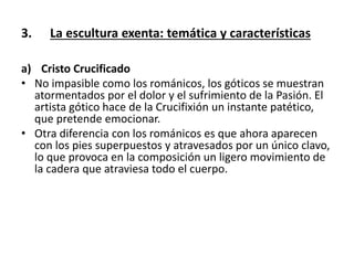 3. La escultura exenta: temática y características
a) Cristo Crucificado
• No impasible como los románicos, los góticos se muestran
atormentados por el dolor y el sufrimiento de la Pasión. El
artista gótico hace de la Crucifixión un instante patético,
que pretende emocionar.
• Otra diferencia con los románicos es que ahora aparecen
con los pies superpuestos y atravesados por un único clavo,
lo que provoca en la composición un ligero movimiento de
la cadera que atraviesa todo el cuerpo.
 