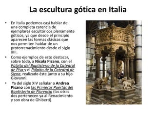 La escultura gótica en Italia
• En Italia podemos casi hablar de
una completa carencia de
ejemplares escultóricos plenamente
góticos, ya que desde el principio
aparecen las formas clásicas que
nos permiten hablar de un
protorrenacimiento desde el siglo
XIII.
• Como ejemplos de esto destacar,
sobre todo, a Nicola Pisano, con el
Púlpito del Baptisterio de la Catedral
de Pisa y el Púlpito de la Catedral de
Siena, realizado éste junto a su hijo
Giovanni.
• Ya del siglo XIV señalar a Andrea
Pisano con las Primeras Puertas del
Baptisterio de Florencia (las otras
dos pertenecen ya al Renacimiento
y son obra de Ghiberti).
 