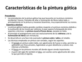 Características de la pintura gótica
Precedentes
• Los precedentes de la pintura gótica hay que buscarlos en la pintura románica
occidental, frescos, frontales de altar e iluminación de libros sobre todo, y
principalmente en la pintura y mosaicos bizantinos, muy especialmente sus iconos.
Soportes y técnicas
• La pintura gótica implica grandes cambios respecto a la pintura románica debido a
la sustitución de los muros por vidrieras, lo que supone la búsqueda de otros
soportes y técnicas. La pintura mural al fresco decae, excepto en Italia.
• Al principio el protagonismo será casi exclusivamente de las vidrieras y de la
iluminación de libros con miniaturas.
• Se desarrolla en una fase más avanzada la pintura sobre tabla y el retablo.
• Las técnicas empleadas en pintura son variadas, según los soportes:
– El temple en pintura sobre tabla, con aglutinante de huevo o colas, permite su
aplicación con finos pinceles, lográndose un gran detallismo y colores más
intensos y brillantes.
– El fresco en las pinturas murales allí donde siguen siendo importantes.
– A partir del siglo XV, también el óleo, con aceites como aglutinante del color,
lo que permite el repinte.
 