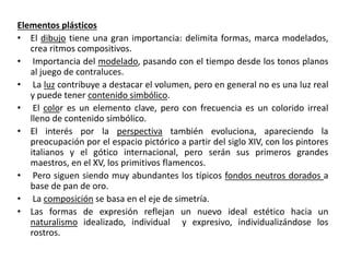 Elementos plásticos
• El dibujo tiene una gran importancia: delimita formas, marca modelados,
crea ritmos compositivos.
• Importancia del modelado, pasando con el tiempo desde los tonos planos
al juego de contraluces.
• La luz contribuye a destacar el volumen, pero en general no es una luz real
y puede tener contenido simbólico.
• El color es un elemento clave, pero con frecuencia es un colorido irreal
lleno de contenido simbólico.
• El interés por la perspectiva también evoluciona, apareciendo la
preocupación por el espacio pictórico a partir del siglo XIV, con los pintores
italianos y el gótico internacional, pero serán sus primeros grandes
maestros, en el XV, los primitivos flamencos.
• Pero siguen siendo muy abundantes los típicos fondos neutros dorados a
base de pan de oro.
• La composición se basa en el eje de simetría.
• Las formas de expresión reflejan un nuevo ideal estético hacia un
naturalismo idealizado, individual y expresivo, individualizándose los
rostros.
 