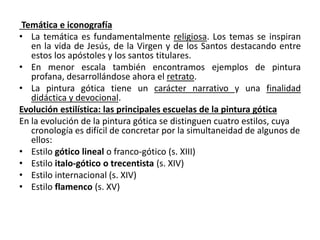 Temática e iconografía
• La temática es fundamentalmente religiosa. Los temas se inspiran
en la vida de Jesús, de la Virgen y de los Santos destacando entre
estos los apóstoles y los santos titulares.
• En menor escala también encontramos ejemplos de pintura
profana, desarrollándose ahora el retrato.
• La pintura gótica tiene un carácter narrativo y una finalidad
didáctica y devocional.
Evolución estilística: las principales escuelas de la pintura gótica
En la evolución de la pintura gótica se distinguen cuatro estilos, cuya
cronología es difícil de concretar por la simultaneidad de algunos de
ellos:
• Estilo gótico lineal o franco-gótico (s. XIII)
• Estilo italo-gótico o trecentista (s. XIV)
• Estilo internacional (s. XIV)
• Estilo flamenco (s. XV)
 