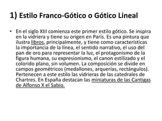 1) Estilo Franco-Gótico o Gótico Lineal
• En el siglo XIII comienza este primer estilo gótico. Se inspira
en la vidriera y tiene su origen en París. Es una pintura que
ilustra libros, principalmente, y tiene como características
la importancia de la línea, el sentido narrativo, el uso del
pan de oro para representar la luz, el protagonismo de la
figura humana, su expresionismo, el canon estilizado y el
colorido plano, sin volumen. La composición se divide en
campos geométricos (medallones, arquerías, rectángulos).
Pertenecen a este estilo las vidrieras de las catedrales de
Chartres. En España destacan las miniaturas de las Cantigas
de Alfonso X el Sabio.
 