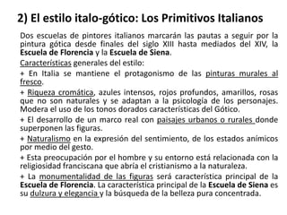 2) El estilo italo-gótico: Los Primitivos Italianos
Dos escuelas de pintores italianos marcarán las pautas a seguir por la
pintura gótica desde finales del siglo XIII hasta mediados del XIV, la
Escuela de Florencia y la Escuela de Siena.
Características generales del estilo:
+ En Italia se mantiene el protagonismo de las pinturas murales al
fresco.
+ Riqueza cromática, azules intensos, rojos profundos, amarillos, rosas
que no son naturales y se adaptan a la psicología de los personajes.
Modera el uso de los tonos dorados características del Gótico.
+ El desarrollo de un marco real con paisajes urbanos o rurales donde
superponen las figuras.
+ Naturalismo en la expresión del sentimiento, de los estados anímicos
por medio del gesto.
+ Esta preocupación por el hombre y su entorno está relacionada con la
religiosidad franciscana que abría el cristianismo a la naturaleza.
+ La monumentalidad de las figuras será característica principal de la
Escuela de Florencia. La característica principal de la Escuela de Siena es
su dulzura y elegancia y la búsqueda de la belleza pura concentrada.
 