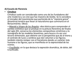 A) Escuela de Florencia
• Cimabue
Cimabue suele ser considerado como uno de los fundadores del
arte moderno y se cree que fue maestro de Giotto. Se le considera
el iniciador del movimiento que partiendo de la “maniera greca”
(bizantina) tendría que llevar al naturalismo que culminaría en el
Renacimiento. Obras:
+ Maestá o Virgen de los Ángeles: obra básica para comprender el
cambio estilístico que se produjo en la pintura florentina de finales
del siglo XIII, conserva los elementos compositivos simétricos y la
iconografía de los modelos bizantinos, pero busca a la vez una
tercera dimensión, que obtiene con la perspectiva que da al trono y
el contrate de luces y sombras que dan volumen a las figuras;
también intenta romper con el hieratismo dando un carácter más
humano a las figuras, que se manifiesta en la expresividad de los
rostros.
+ Crucifixión: en la que destaca la expresión dramática, de dolor, del
Crucificado.
 