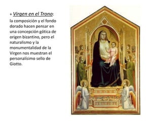 + Virgen en el Trono:
la composición y el fondo
dorado hacen pensar en
una concepción gótica de
origen bizantino, pero el
naturalismo y la
monumentalidad de la
Virgen nos muestran el
personalísimo sello de
Giotto.
 
