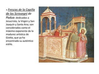 + Frescos de la Capilla
de los Scrovegni de
Padua: dedicados a
Jesucristo, la Virgen y San
Joaquín y Santa Ana; son
considerados como el
máximo exponente de la
madurez artística de
Giotto, que ya ha
encontrado su auténtico
estilo.
 