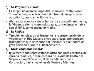 b) La Virgen con el Niño
• La Virgen no aparece impasible, inmóvil y frontal, como
Trono de Dios; ni el Niño también frontal, inexpresivo y
autoritario, como en el Románico.
• Ahora esta composición se humaniza extraordinariamente,
la Virgen se siente maternal, se gira, sonríe, juega o habla
con el Niño, como cualquier madre.
c) La Piedad
• También empieza a ser frecuente la representación de la
Virgen con el Hijo Muerto entre sus brazos, composición
iconográfica que se conoce por “Piedad” y que tendrá un
gran porvenir durante el Renacimiento.
d) Otros conjuntos exentos
• Igualmente son representados otros conjuntos exentos, de
variada temática, desde escenas de la vida de Cristo o la
Virgen, como El Calvario, El Descendimiento o La
Coronación, hasta imágenes de Santos y Mártires.
 