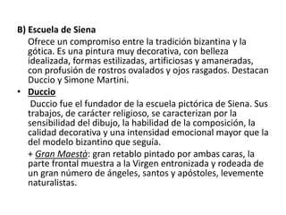 B) Escuela de Siena
Ofrece un compromiso entre la tradición bizantina y la
gótica. Es una pintura muy decorativa, con belleza
idealizada, formas estilizadas, artificiosas y amaneradas,
con profusión de rostros ovalados y ojos rasgados. Destacan
Duccio y Simone Martini.
• Duccio
Duccio fue el fundador de la escuela pictórica de Siena. Sus
trabajos, de carácter religioso, se caracterizan por la
sensibilidad del dibujo, la habilidad de la composición, la
calidad decorativa y una intensidad emocional mayor que la
del modelo bizantino que seguía.
+ Gran Maestà: gran retablo pintado por ambas caras, la
parte frontal muestra a la Virgen entronizada y rodeada de
un gran número de ángeles, santos y apóstoles, levemente
naturalistas.
 