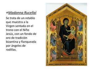 +Madonna Rucellai
Se trata de un retablo
que muestra a la
Virgen sentada en el
trono con el Niño
Jesús, con un fondo de
oro de tradición
bizantina y flanqueada
por ángeles de
rodillas.
 