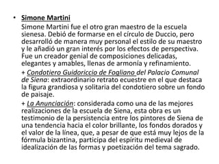 • Simone Martini
Simone Martini fue el otro gran maestro de la escuela
sienesa. Debió de formarse en el círculo de Duccio, pero
desarrolló de manera muy personal el estilo de su maestro
y le añadió un gran interés por los efectos de perspectiva.
Fue un creador genial de composiciones delicadas,
elegantes y amables, llenas de armonía y refinamiento.
+ Condotiero Guidoriccio de Fogliano del Palacio Comunal
de Siena: extraordinario retrato ecuestre en el que destaca
la figura grandiosa y solitaria del condotiero sobre un fondo
de paisaje.
+ La Anunciación: considerada como una de las mejores
realizaciones de la escuela de Siena, esta obra es un
testimonio de la persistencia entre los pintores de Siena de
una tendencia hacia el color brillante, los fondos dorados y
el valor de la línea, que, a pesar de que está muy lejos de la
fórmula bizantina, participa del espíritu medieval de
idealización de las formas y poetización del tema sagrado.
 