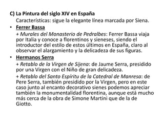 C) La Pintura del siglo XIV en España
Características: sigue la elegante línea marcada por Siena.
• Ferrer Bassa
+ Murales del Monasterio de Pedralbes: Ferrer Bassa viaja
por Italia y conoce a florentinos y sieneses, siendo el
introductor del estilo de estos últimos en España, claro al
observar el alargamiento y la delicadeza de sus figuras.
• Hermanos Serra
+ Retablo de la Virgen de Sijena: de Jaume Serra, presidido
por una Virgen con el Niño de gran delicadeza.
+ Retablo del Santo Espíritu de la Catedral de Manresa: de
Pere Serra, también presidido por la Virgen, pero en este
caso junto al encanto decorativo sienes podemos apreciar
también la monumentalidad florentina, aunque está mucho
más cerca de la obra de Simone Martini que de la de
Giotto.
 