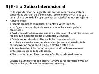 3) Estilo Gótico Internacional
En la segunda mitad del siglo XIV la influencia de la manera italiana
condujo a la creación del denominado “estilo internacional” que va a
desarrollarse por toda Europa con unas características muy semejantes.
• Características:
+ Riqueza cromática con colores brillantes a veces irreales.
+ Las figuras, de una elegancia amanerada, se hacen alargadas y
espirituales.
+ Predominio de la línea curva que se manifiesta en el movimiento y en los
ropajes que dibujan plegados abundantes y sinuosos.
+ Paisaje convencional en el fondo de las representaciones.
+ La técnica minuciosa y el detalle realista junto con el estudio de la
perspectiva son notas que distinguen también este estilo.
+ Se acentúa el carácter narrativo, apareciendo incluso elementos
pintorescos sacados de la vida diaria.
+ El retrato se desarrolla en las pequeñas figuras de los donantes.
Destacan las miniaturas de Borgoña: El libro de las muy ricas horas del
Duque de Berry , obra de los hermanos Limbourg.
 