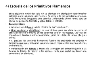 4) Escuela de los Primitivos Flamencos
En la segunda mitad del siglo XV se produce un prodigioso florecimiento
artístico en las ciudades de Flandes. Se debe a la prosperidad económica
de la floreciente burguesía que permite la demanda de un nuevo tipo de
obras, de pequeño formato y sobre tabla: el retrato.
• Características:
+ Introducción del óleo y de la técnica de las “veladuras” .
+ Gran realismo y detallismo: es una pintura para ser vista de cerca, el
artista se recrea lo mismo en las personas que en los objetos. Las telas se
reproducen también minuciosamente, pero las dota de unos pliegues
duros.
+ El paisaje: los pintores flamencos fueron los creadores de amplios y
luminosos paisajes, así como los primeros en representar interiores llenos
de intimidad.
+ Introducción del retrato a través de la imagen del donante (junto a las
figuras de Cristo, la Virgen o los santos), hasta que acabó por tener una
autonomía en sí mismo.
 